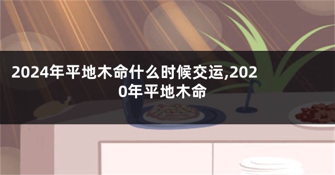 2024年平地木命什么时候交运,2020年平地木命