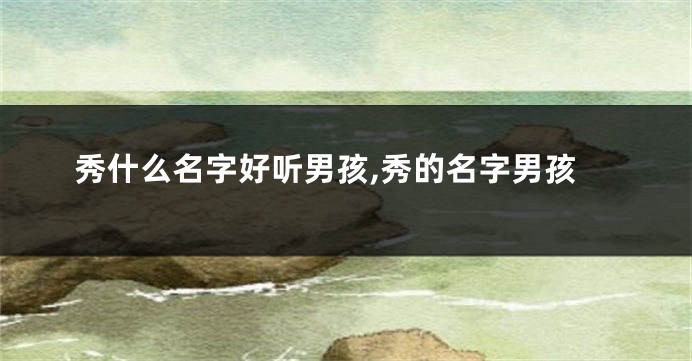 秀什么名字好听男孩,秀的名字男孩