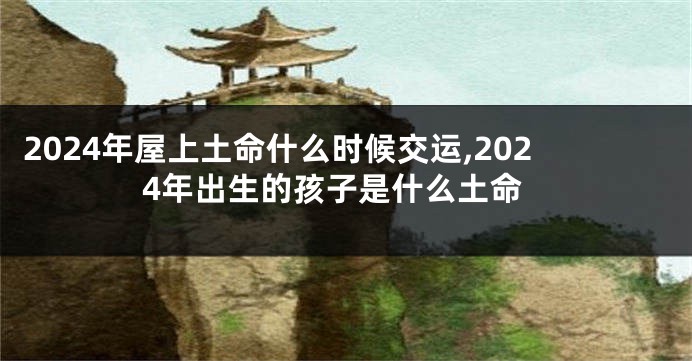 2024年屋上土命什么时候交运,2024年出生的孩子是什么土命