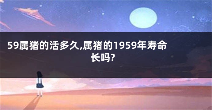 59属猪的活多久,属猪的1959年寿命长吗?