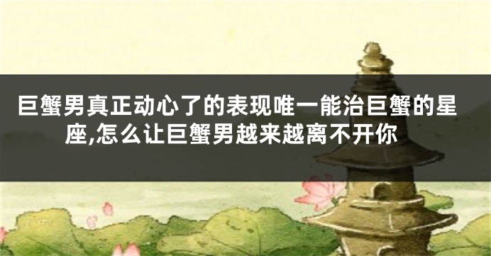 巨蟹男真正动心了的表现唯一能治巨蟹的星座,怎么让巨蟹男越来越离不开你