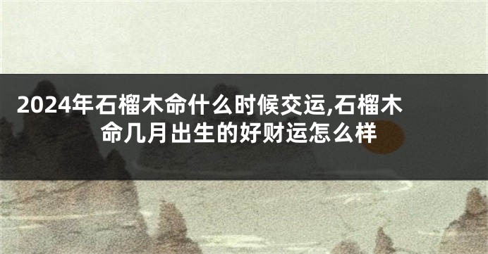 2024年石榴木命什么时候交运,石榴木命几月出生的好财运怎么样