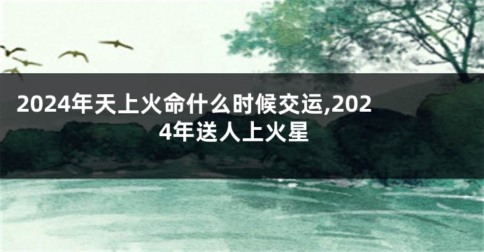 2024年天上火命什么时候交运,2024年送人上火星