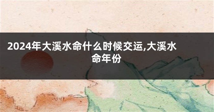 2024年大溪水命什么时候交运,大溪水命年份