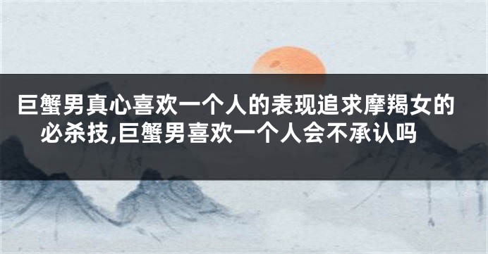 巨蟹男真心喜欢一个人的表现追求摩羯女的必杀技,巨蟹男喜欢一个人会不承认吗