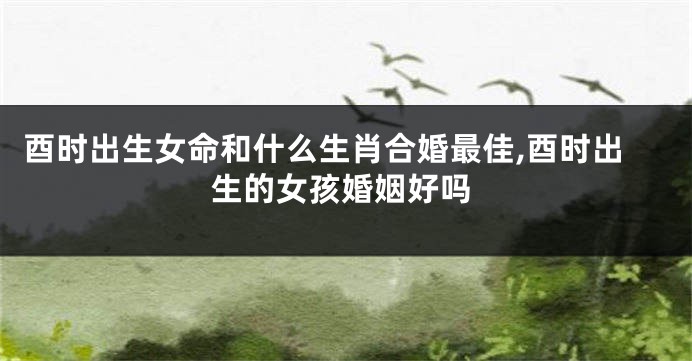 酉时出生女命和什么生肖合婚最佳,酉时出生的女孩婚姻好吗