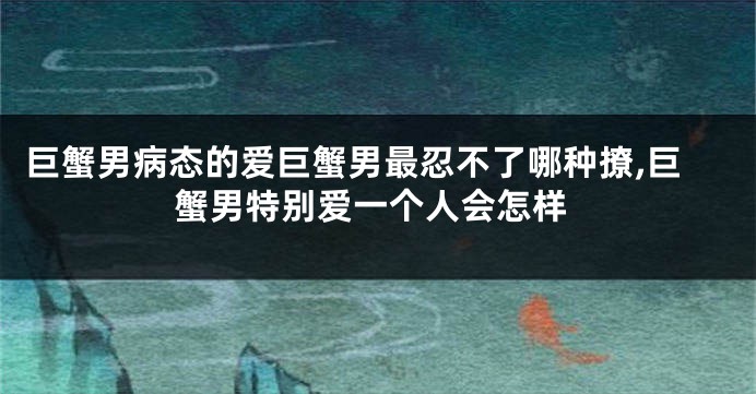 巨蟹男病态的爱巨蟹男最忍不了哪种撩,巨蟹男特别爱一个人会怎样