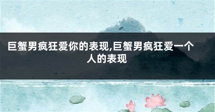 巨蟹男疯狂爱你的表现,巨蟹男疯狂爱一个人的表现