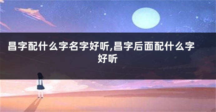 昌字配什么字名字好听,昌字后面配什么字好听