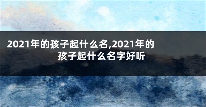 2021年的孩子起什么名,2021年的孩子起什么名字好听