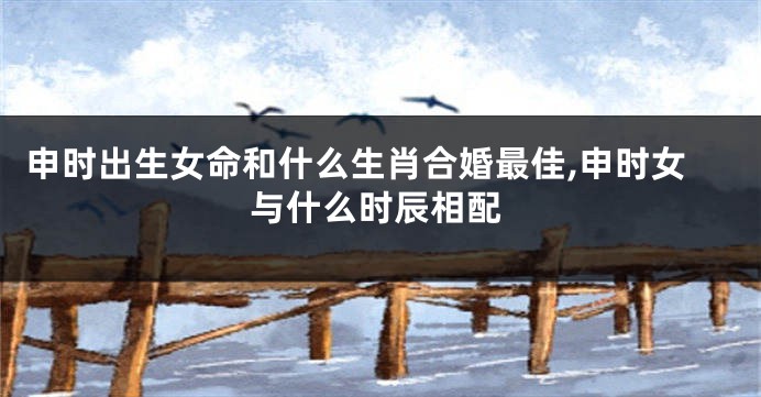 申时出生女命和什么生肖合婚最佳,申时女与什么时辰相配