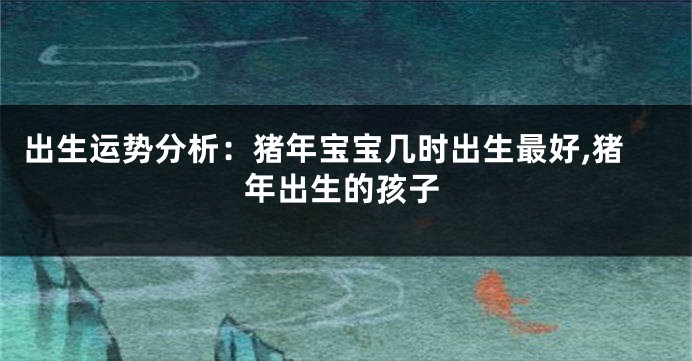 出生运势分析:猪年宝宝几时出生最好,猪年出生的孩子