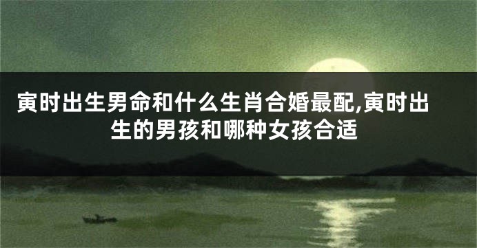 寅时出生男命和什么生肖合婚最配,寅时出生的男孩和哪种女孩合适