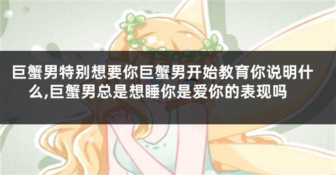 巨蟹男特别想要你巨蟹男开始教育你说明什么,巨蟹男总是想睡你是爱你的表现吗