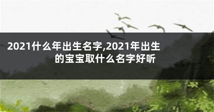 2021什么年出生名字,2021年出生的宝宝取什么名字好听