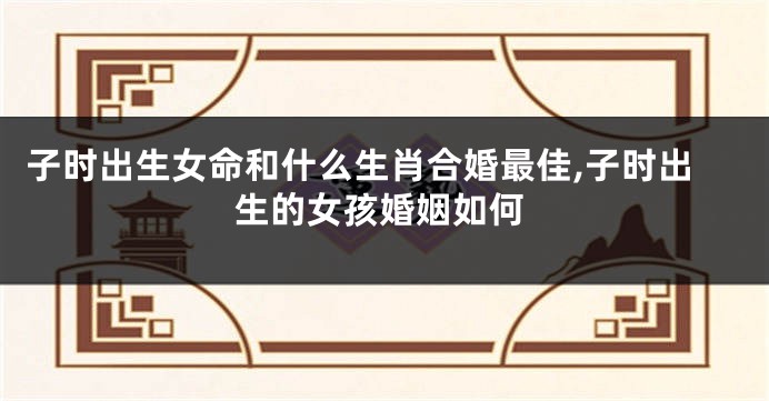 子时出生女命和什么生肖合婚最佳,子时出生的女孩婚姻如何