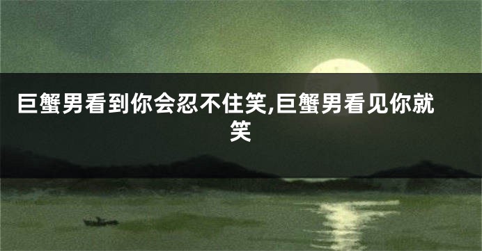 巨蟹男看到你会忍不住笑,巨蟹男看见你就笑