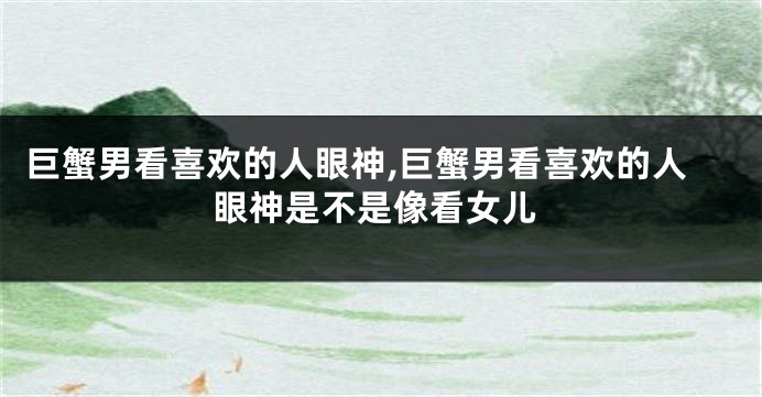 巨蟹男看喜欢的人眼神,巨蟹男看喜欢的人眼神是不是像看女儿