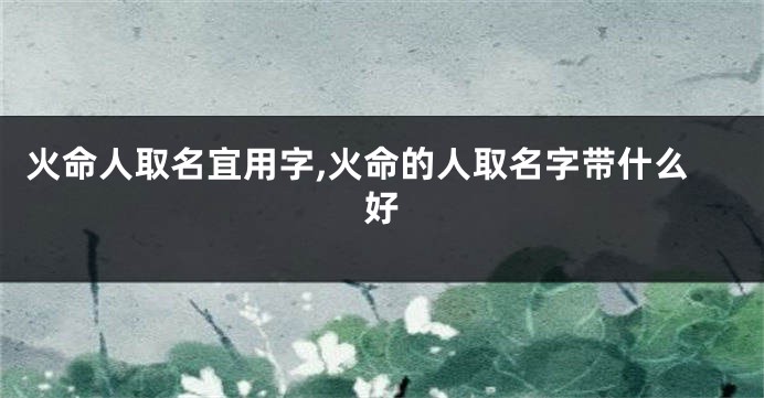 火命人取名宜用字,火命的人取名字带什么好