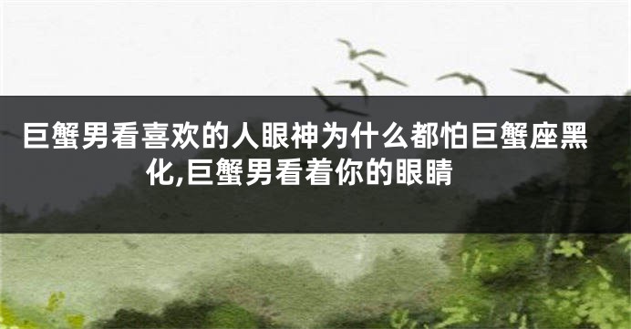 巨蟹男看喜欢的人眼神为什么都怕巨蟹座黑化,巨蟹男看着你的眼睛