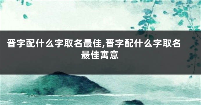 晋字配什么字取名最佳,晋字配什么字取名最佳寓意
