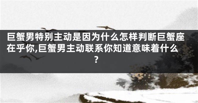 巨蟹男特别主动是因为什么怎样判断巨蟹座在乎你,巨蟹男主动联系你知道意味着什么?