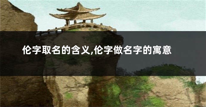 伦字取名的含义,伦字做名字的寓意