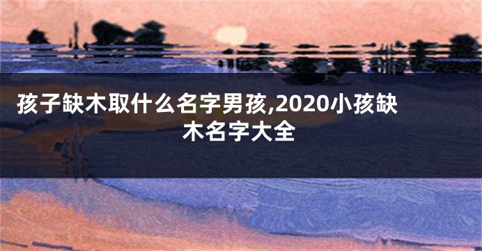 孩子缺木取什么名字男孩,2020小孩缺木名字大全