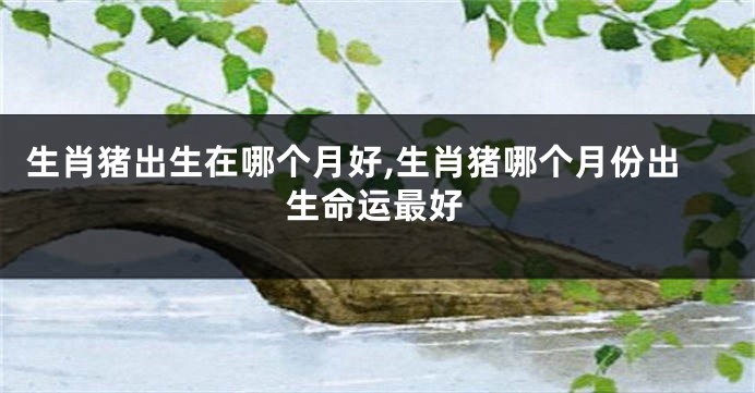 生肖猪出生在哪个月好,生肖猪哪个月份出生命运最好