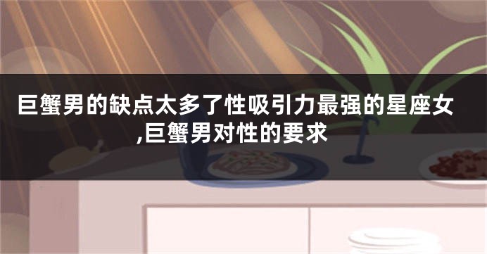 巨蟹男的缺点太多了性吸引力最强的星座女,巨蟹男对性的要求
