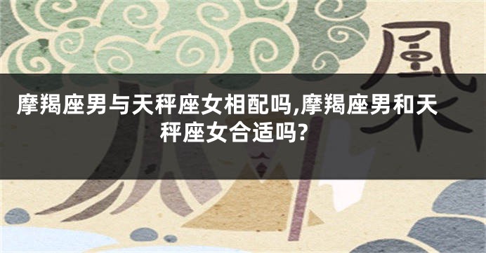 摩羯座男与天秤座女相配吗,摩羯座男和天秤座女合适吗?