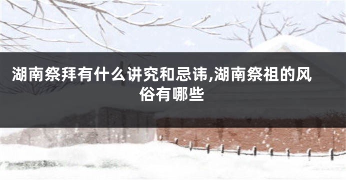 湖南祭拜有什么讲究和忌讳,湖南祭祖的风俗有哪些