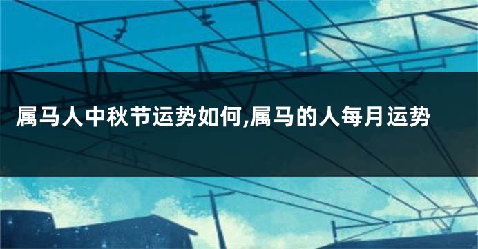 属马人中秋节运势如何,属马的人每月运势