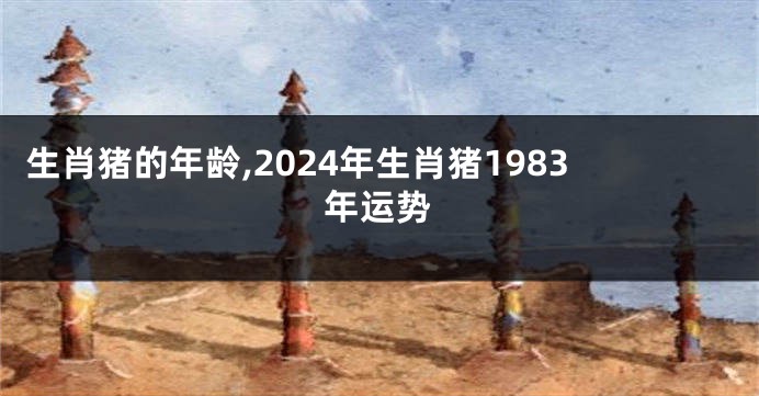 生肖猪的年龄,2024年生肖猪1983年运势