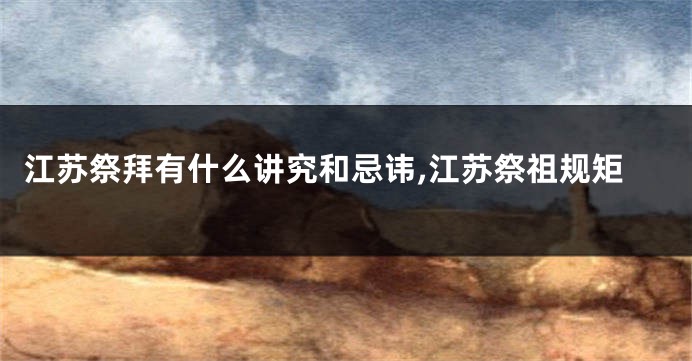江苏祭拜有什么讲究和忌讳,江苏祭祖规矩