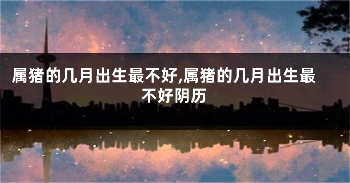 属猪的几月出生最不好,属猪的几月出生最不好阴历
