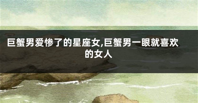 巨蟹男爱惨了的星座女,巨蟹男一眼就喜欢的女人