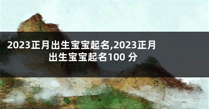 2023正月出生宝宝起名,2023正月出生宝宝起名100 分