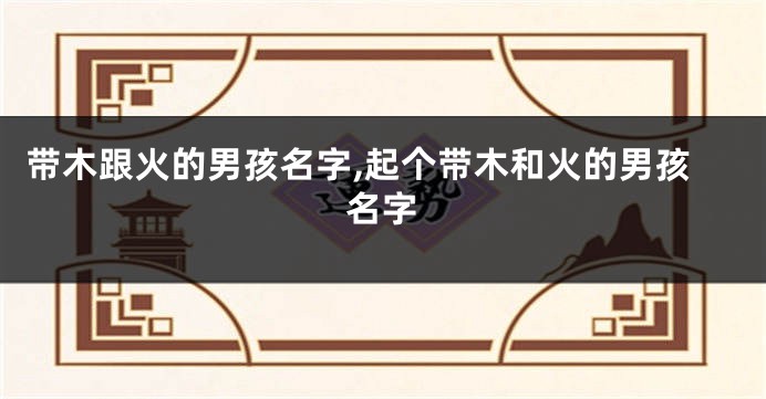带木跟火的男孩名字,起个带木和火的男孩名字
