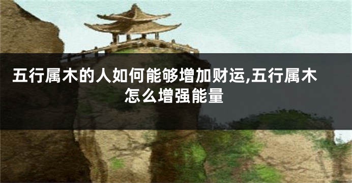 五行属木的人如何能够增加财运,五行属木怎么增强能量