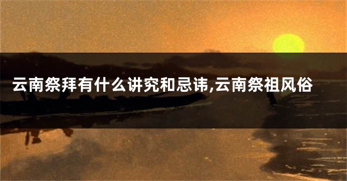 云南祭拜有什么讲究和忌讳,云南祭祖风俗