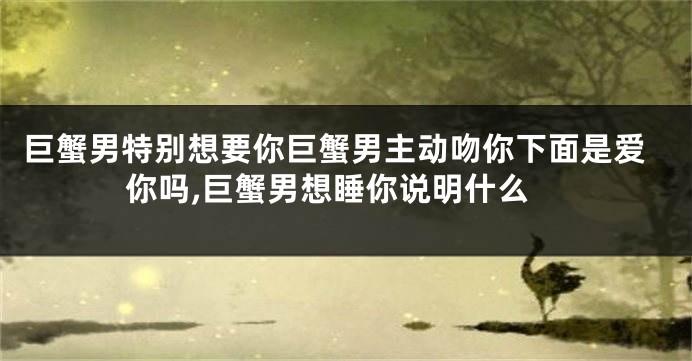 巨蟹男特别想要你巨蟹男主动吻你下面是爱你吗,巨蟹男想睡你说明什么
