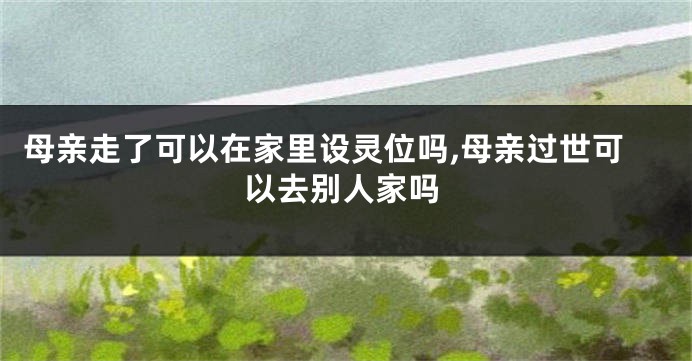 母亲走了可以在家里设灵位吗,母亲过世可以去别人家吗