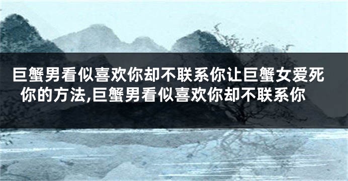巨蟹男看似喜欢你却不联系你让巨蟹女爱死你的方法,巨蟹男看似喜欢你却不联系你