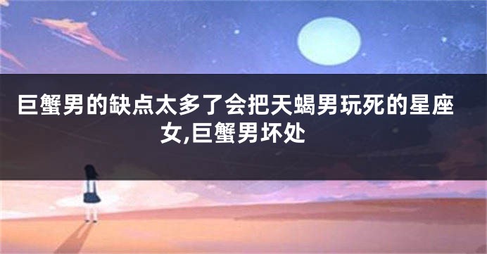 巨蟹男的缺点太多了会把天蝎男玩死的星座女,巨蟹男坏处