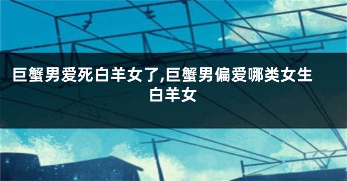 巨蟹男爱死白羊女了,巨蟹男偏爱哪类女生白羊女