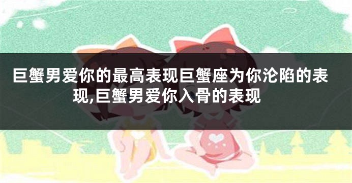 巨蟹男爱你的最高表现巨蟹座为你沦陷的表现,巨蟹男爱你入骨的表现