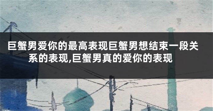 巨蟹男爱你的最高表现巨蟹男想结束一段关系的表现,巨蟹男真的爱你的表现
