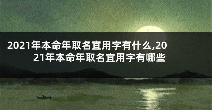 2021年本命年取名宜用字有什么,2021年本命年取名宜用字有哪些