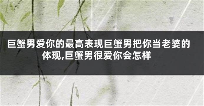 巨蟹男爱你的最高表现巨蟹男把你当老婆的体现,巨蟹男很爱你会怎样